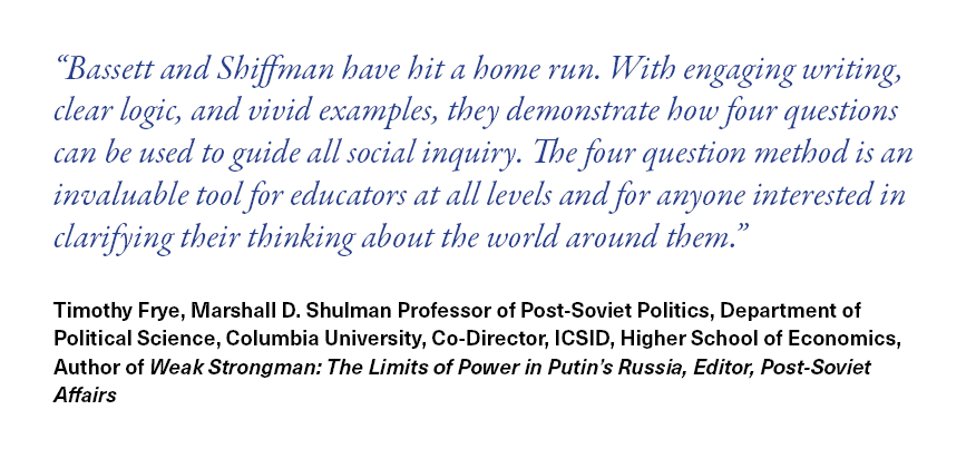 Bassett and Shiffman have hit a home run. With engaging writing, clear logic, and vivid examples, they demonstrate how four questions can be used to guide all social inquiry. The four question method is an invaluable tool for educators at all levels and for anyone interested in clarifying their thinking about the world around them.  Timothy Frye, Marshall D. Shulman Professor of Post-Soviet Politics, Department of Political Science, Columbia University, Co-Director, ICSID, Higher School of Economics, Author of Weak Strongman: The Limits of Power in Putin’s Russia, Editor, Post-Soviet Affairs